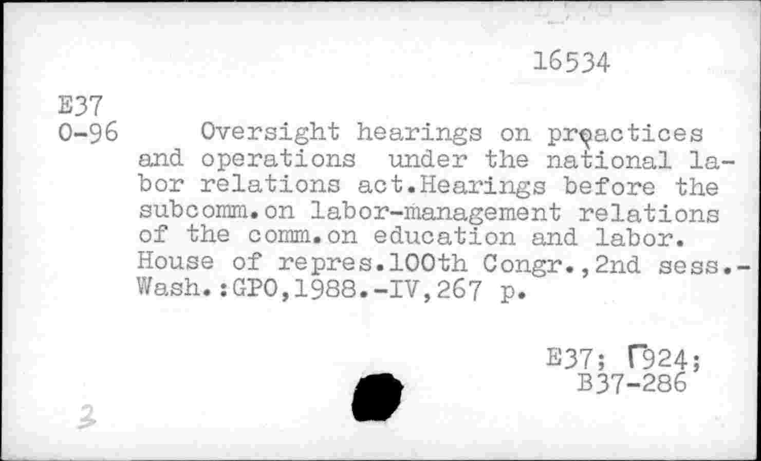 ﻿16534
E37
0-96 Oversight hearings on practices and operations under the national labor relations act.Hearings before the subconm.on labor-management relations of the comm.on education and labor.
House of repres.100th Congr.,2nd sess.-Wash.:GP0,1988.-IV,267 p.
E37; T924;
B37-286